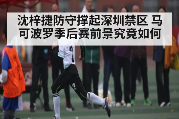 沈梓捷防守撑起深圳禁区 马可波罗季后赛前景究竟如何