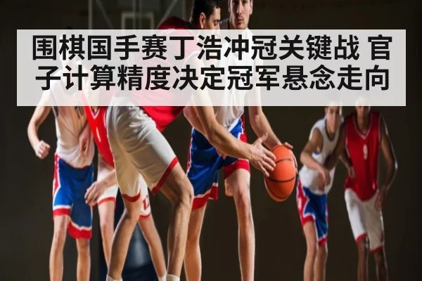 围棋国手赛丁浩冲冠关键战 官子计算精度决定冠军悬念走向