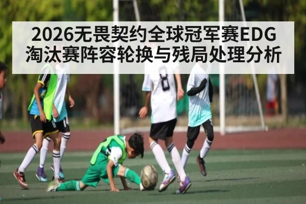 2026无畏契约全球冠军赛EDG淘汰赛阵容轮换与残局处理分析