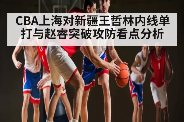CBA上海对新疆王哲林内线单打与赵睿突破攻防看点分析