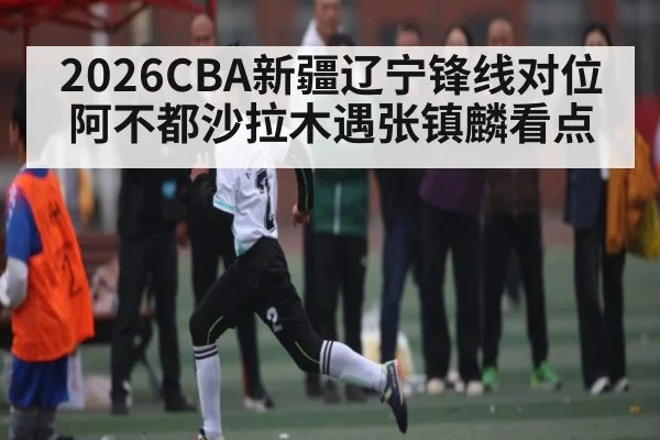2026CBA新疆辽宁锋线对位阿不都沙拉木遇张镇麟看点